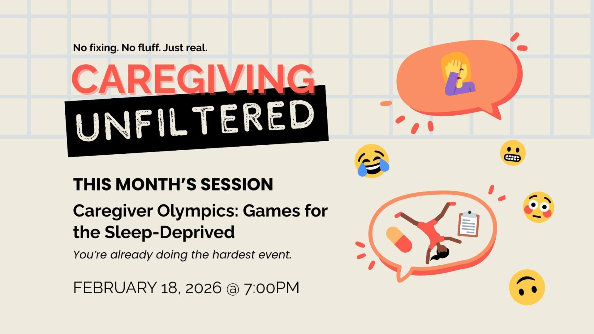 CAREGIVING UNFILTERED Caregiver Olympics: Games for the Sleep-Deprived A monthly, interactive space for HUMANS helping family members or friends THIS MONTH’S session You’re already doing the hardest event. FEBRUARY 18, 2026 @ 7:00PM